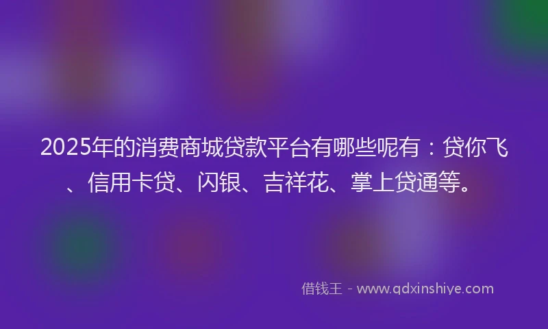 2025年的消费商城贷款平台有哪些呢有：贷你飞、信用卡贷、闪银、吉祥花、掌上贷通等。