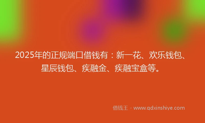2025年的正规端口借钱有：新一花、欢乐钱包、星辰钱包、疾融金、疾融宝盒等。