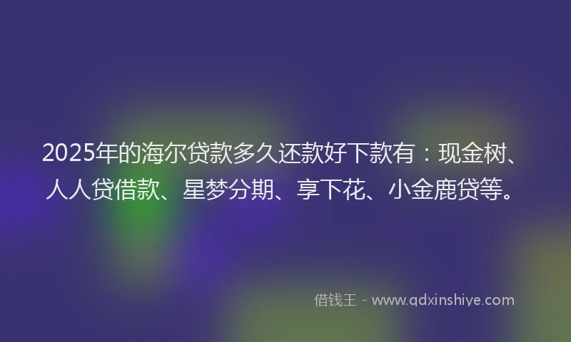 2025年的海尔贷款多久还款好下款有：现金树、人人贷借款、星梦分期、享下花、小金鹿贷等。