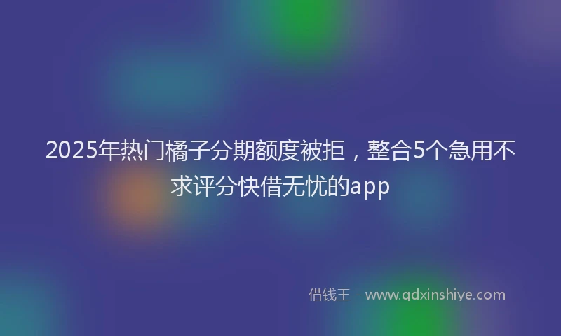 2025年热门橘子分期额度被拒，整合5个急用不求评分快借无忧的app