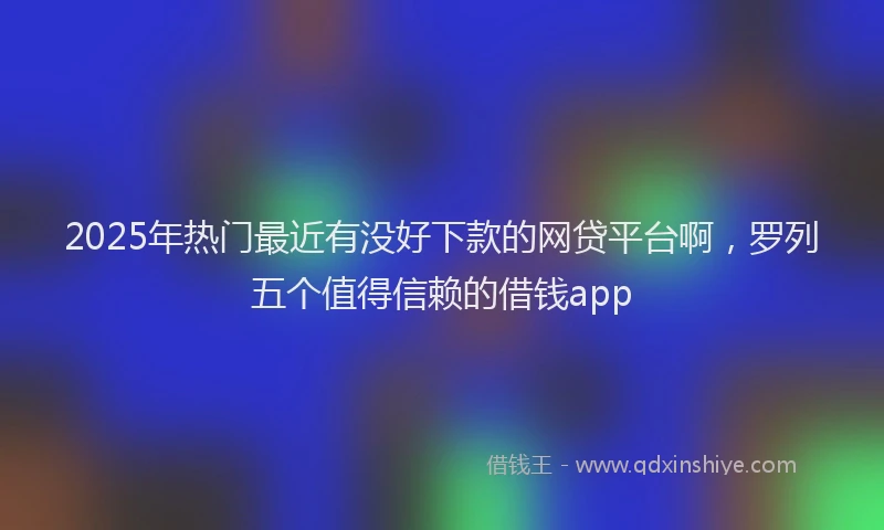 2025年热门最近有没好下款的网贷平台啊，罗列五个值得信赖的借钱app
