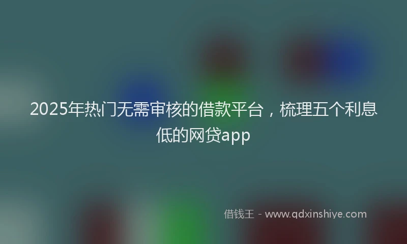 2025年热门无需审核的借款平台，梳理五个利息低的网贷app