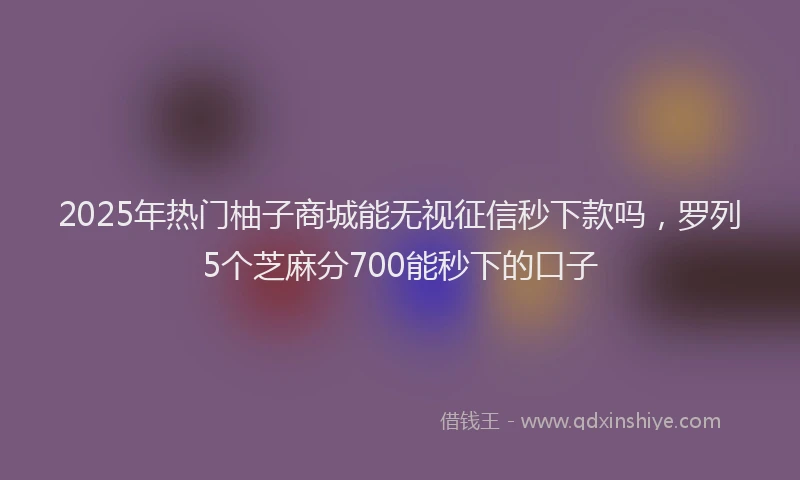 2025年热门柚子商城能无视征信秒下款吗，罗列5个芝麻分700能秒下的口子