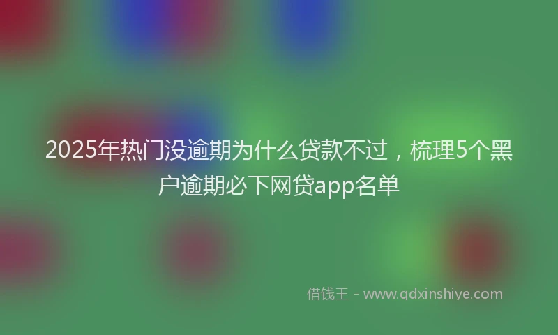 2025年热门没逾期为什么贷款不过，梳理5个黑户逾期必下网贷app名单