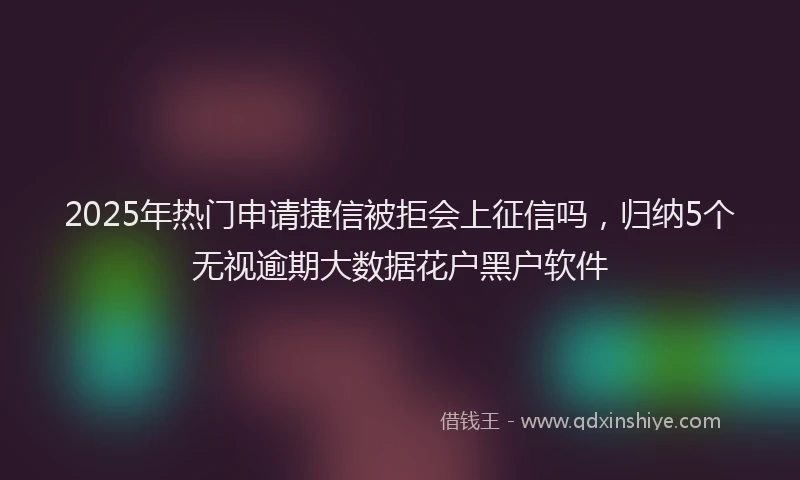 2025年热门申请捷信被拒会上征信吗，归纳5个无视逾期大数据花户黑户软件