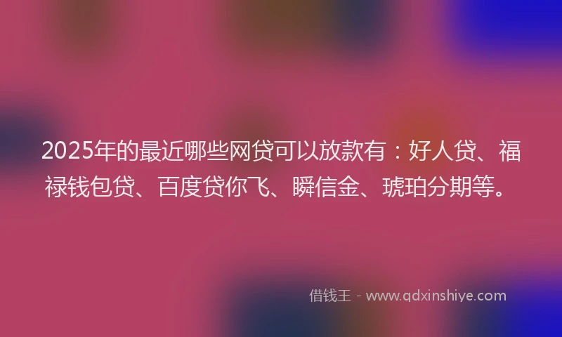 2025年的最近哪些网贷可以放款有：好人贷、福禄钱包贷、百度贷你飞、瞬信金、琥珀分期等。