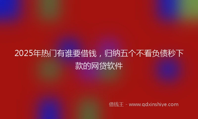2025年热门有谁要借钱，归纳五个不看负债秒下款的网贷软件