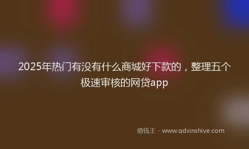 2025年热门有没有什么商城好下款的，整理五个极速审核的网贷app