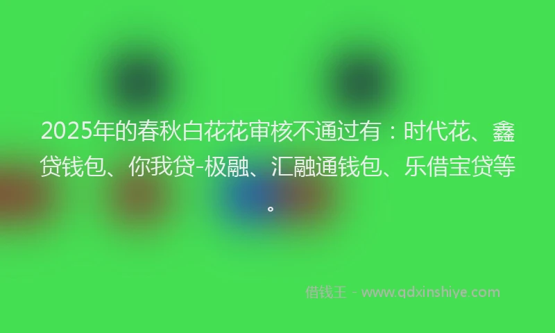 2025年的春秋白花花审核不通过有：时代花、鑫贷钱包、你我贷-极融、汇融通钱包、乐借宝贷等。