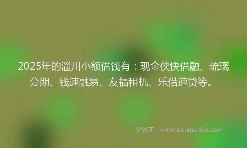 2025年的淄川小额借钱有：现金侠快借融、琉璃分期、钱速融易、友福租机、乐借速贷等。