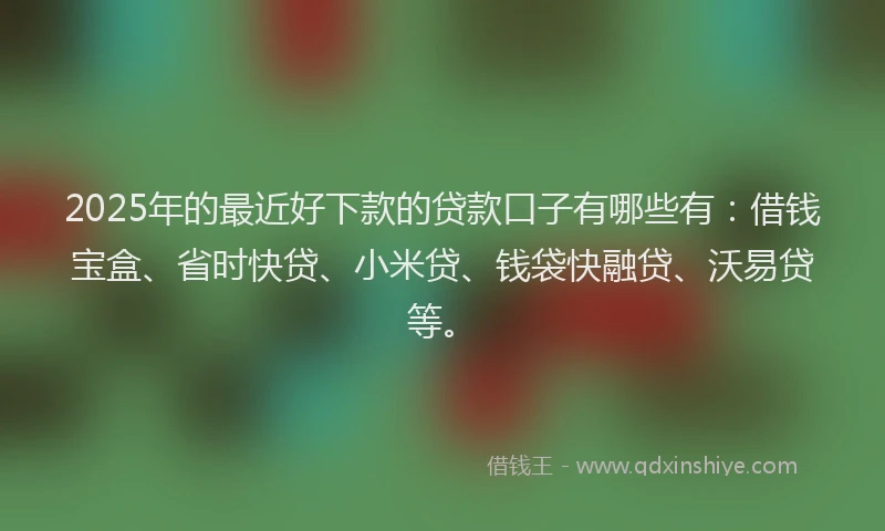 2025年的最近好下款的贷款口子有哪些有：借钱宝盒、省时快贷、小米贷、钱袋快融贷、沃易贷等。