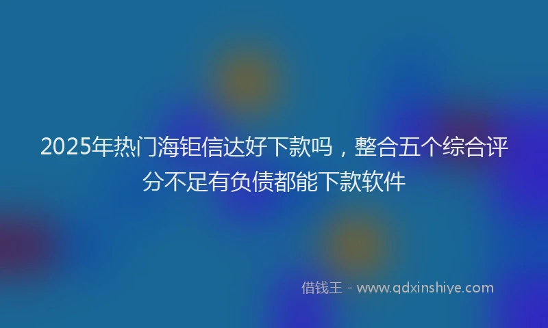 2025年热门海钜信达好下款吗，整合五个综合评分不足有负债都能下款软件