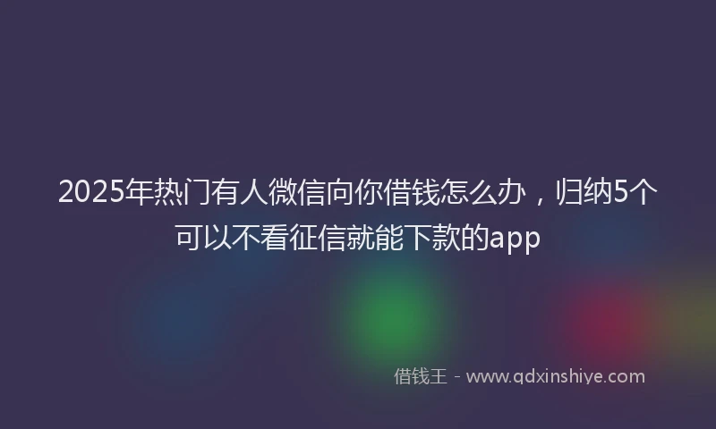 2025年热门有人微信向你借钱怎么办，归纳5个可以不看征信就能下款的app