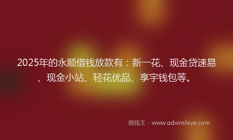 2025年的永顺借钱放款有：新一花、现金贷速易、现金小站、轻花优品、享宇钱包等。