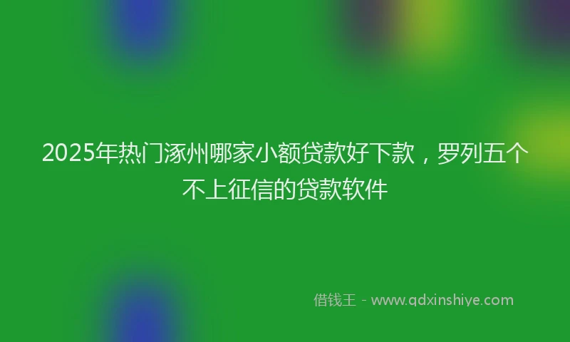 2025年热门涿州哪家小额贷款好下款，罗列五个不上征信的贷款软件