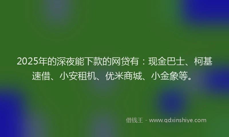 2025年的深夜能下款的网贷有：现金巴士、柯基速借、小安租机、优米商城、小金象等。