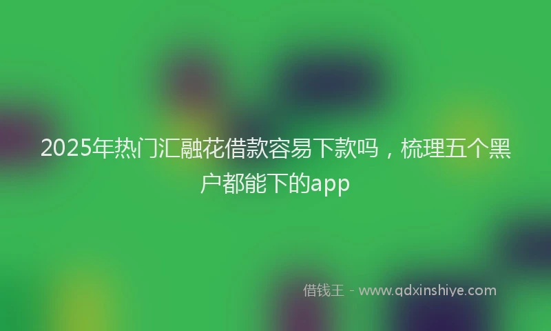 2025年热门汇融花借款容易下款吗，梳理五个黑户都能下的app