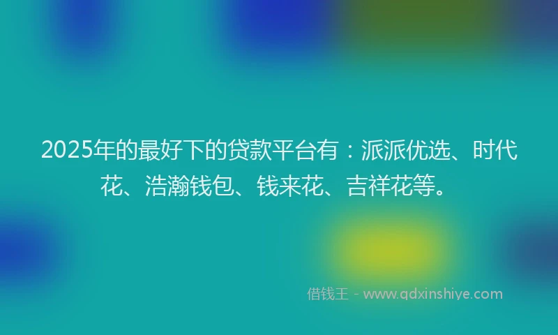 2025年的最好下的贷款平台有：派派优选、时代花、浩瀚钱包、钱来花、吉祥花等。
