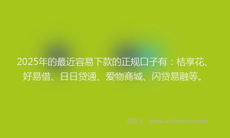 2025年的最近容易下款的正规口子有：桔享花、好易借、日日贷通、爱物商城、闪贷易融等。