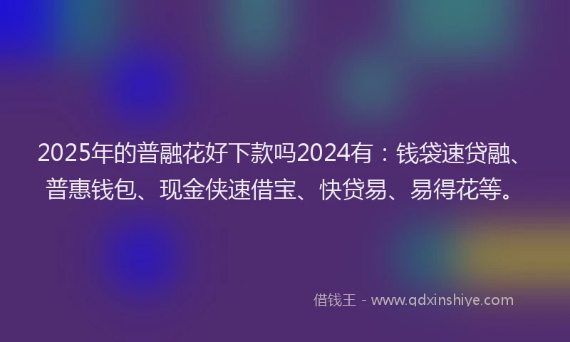 2025年的普融花好下款吗2024有：钱袋速贷融、普惠钱包、现金侠速借宝、快贷易、易得花等。