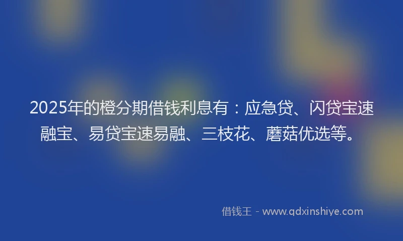 2025年的橙分期借钱利息有：应急贷、闪贷宝速融宝、易贷宝速易融、三枝花、蘑菇优选等。