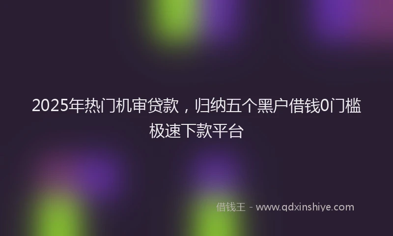 2025年热门机审贷款，归纳五个黑户借钱0门槛极速下款平台