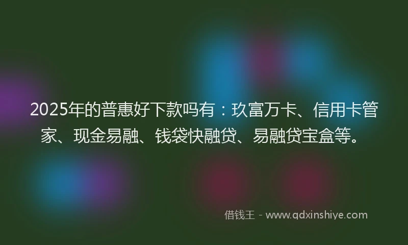 2025年的普惠好下款吗有：玖富万卡、信用卡管家、现金易融、钱袋快融贷、易融贷宝盒等。