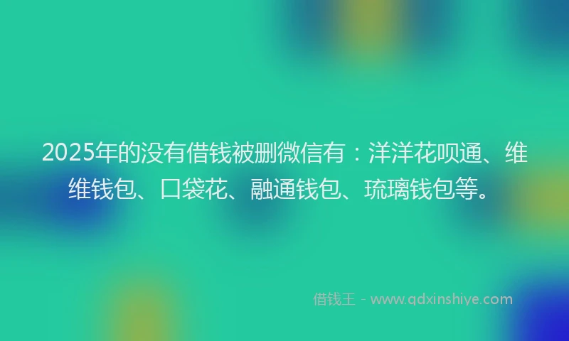 2025年的没有借钱被删微信有：洋洋花呗通、维维钱包、口袋花、融通钱包、琉璃钱包等。