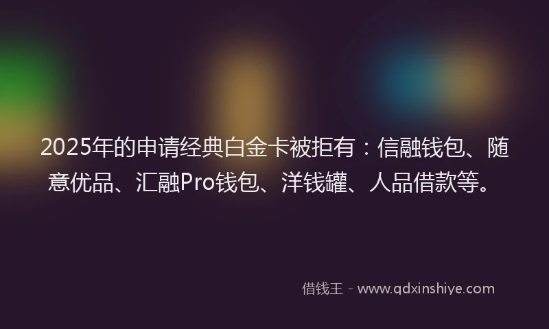 2025年的申请经典白金卡被拒有：信融钱包、随意优品、汇融Pro钱包、洋钱罐、人品借款等。