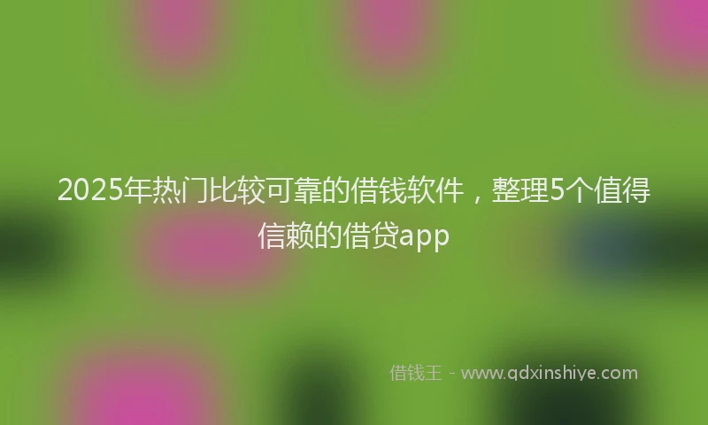 2025年热门比较可靠的借钱软件，整理5个值得信赖的借贷app