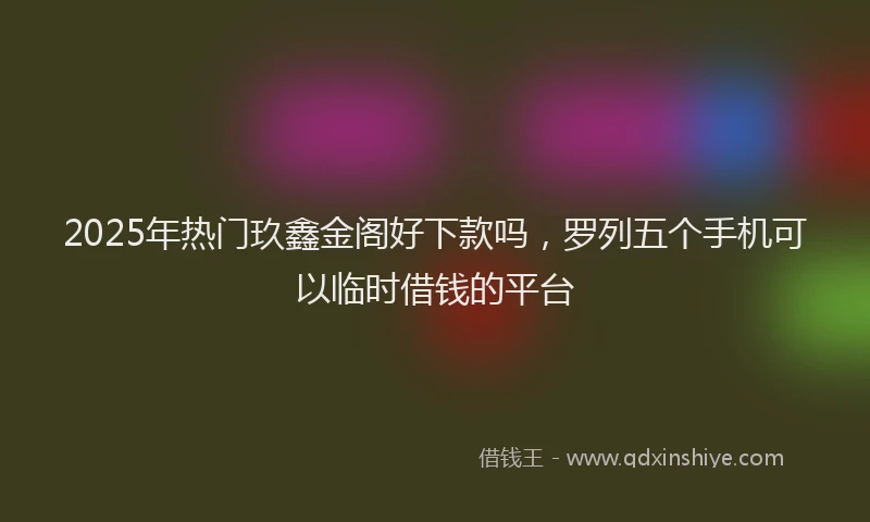2025年热门玖鑫金阁好下款吗，罗列五个手机可以临时借钱的平台