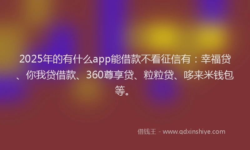 2025年的有什么app能借款不看征信有：幸福贷、你我贷借款、360尊享贷、粒粒贷、哆来米钱包等。