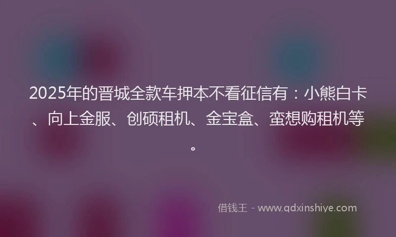 2025年的晋城全款车押本不看征信有：小熊白卡、向上金服、创硕租机、金宝盒、蛮想购租机等。