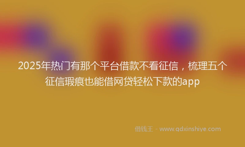 2025年热门有那个平台借款不看征信，梳理五个征信瑕疵也能借网贷轻松下款的app