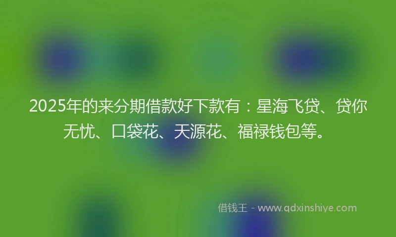 2025年的来分期借款好下款有：星海飞贷、贷你无忧、口袋花、天源花、福禄钱包等。