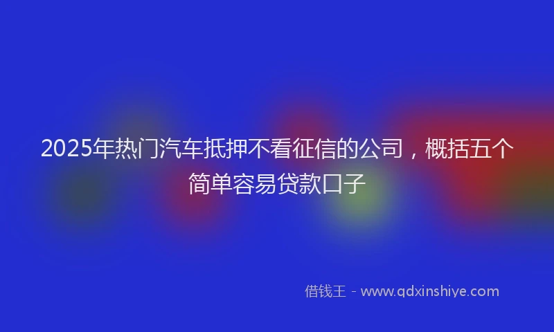 2025年热门汽车抵押不看征信的公司，概括五个简单容易贷款口子