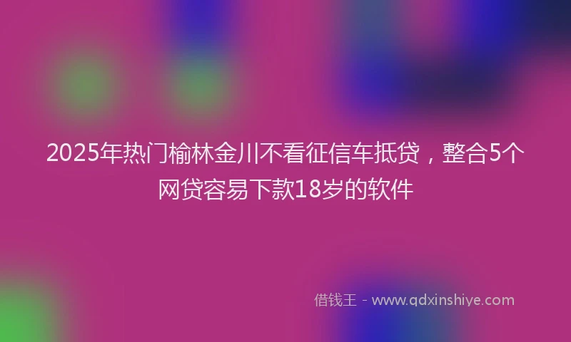 2025年热门榆林金川不看征信车抵贷，整合5个网贷容易下款18岁的软件
