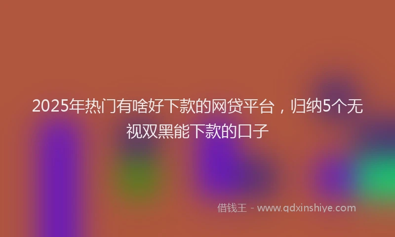 2025年热门有啥好下款的网贷平台，归纳5个无视双黑能下款的口子