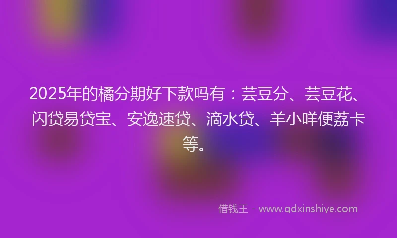 2025年的橘分期好下款吗有：芸豆分、芸豆花、闪贷易贷宝、安逸速贷、滴水贷、羊小咩便荔卡等。