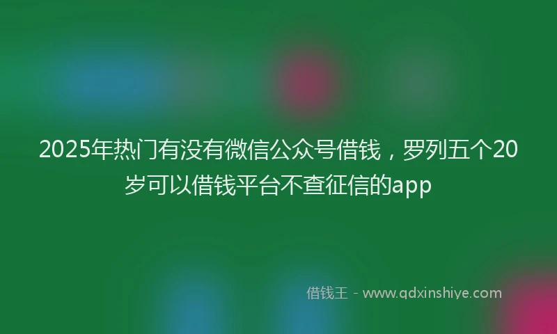2025年热门有没有微信公众号借钱，罗列五个20岁可以借钱平台不查征信的app