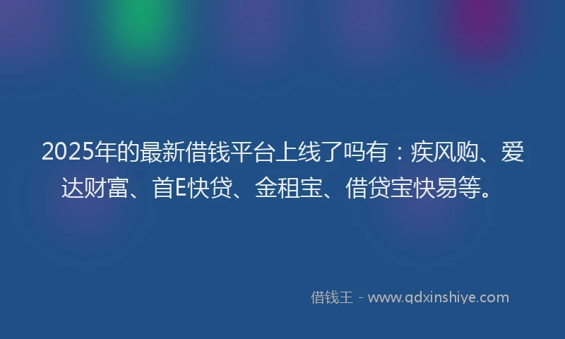 2025年的最新借钱平台上线了吗有：疾风购、爱达财富、首E快贷、金租宝、借贷宝快易等。