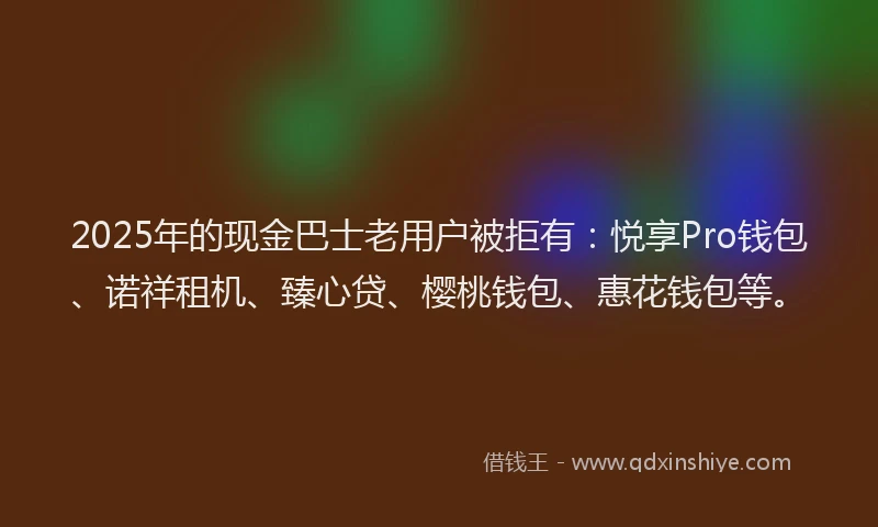2025年的现金巴士老用户被拒有：悦享Pro钱包、诺祥租机、臻心贷、樱桃钱包、惠花钱包等。