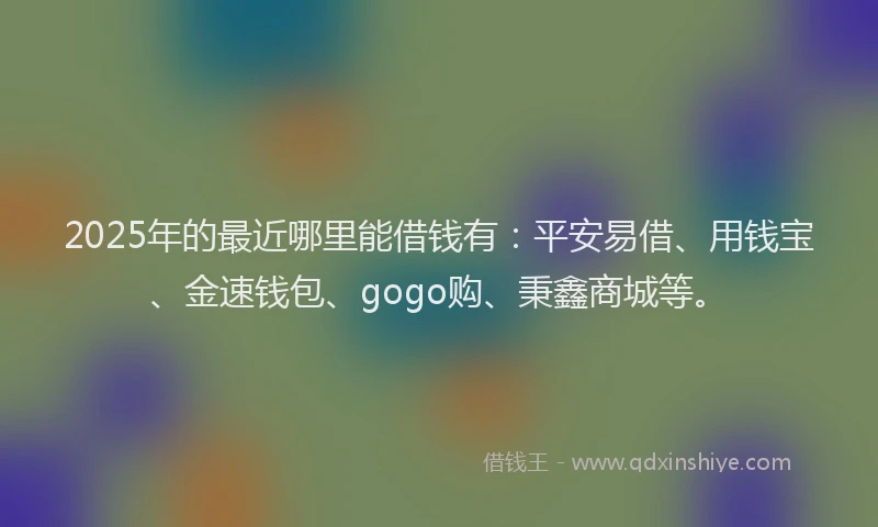 2025年的最近哪里能借钱有：平安易借、用钱宝、金速钱包、gogo购、秉鑫商城等。