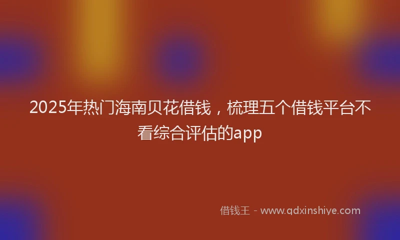 2025年热门海南贝花借钱，梳理五个借钱平台不看综合评估的app