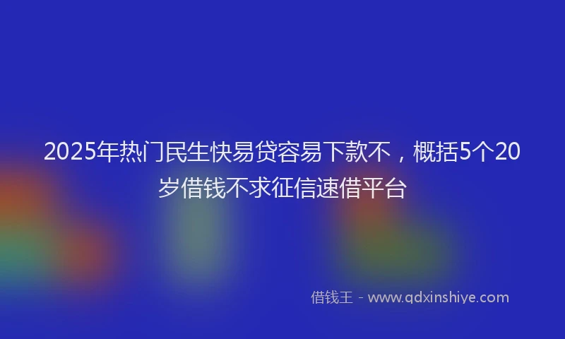2025年热门民生快易贷容易下款不，概括5个20岁借钱不求征信速借平台