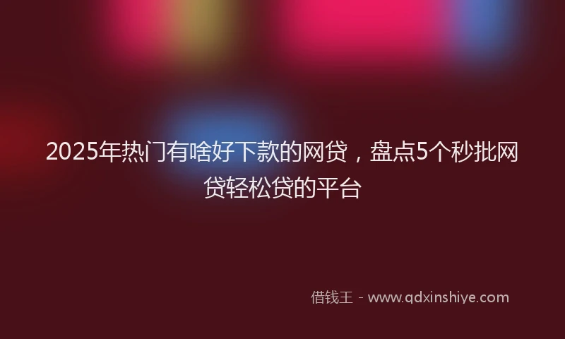 2025年热门有啥好下款的网贷，盘点5个秒批网贷轻松贷的平台
