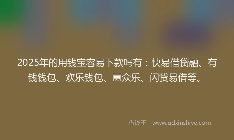 2025年的用钱宝容易下款吗有：快易借贷融、有钱钱包、欢乐钱包、惠众乐、闪贷易借等。