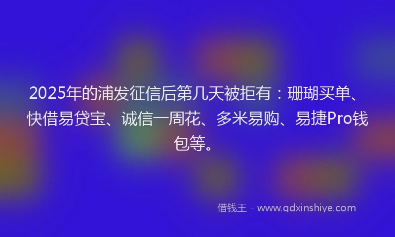 2025年的浦发征信后第几天被拒有：珊瑚买单、快借易贷宝、诚信一周花、多米易购、易捷Pro钱包等。