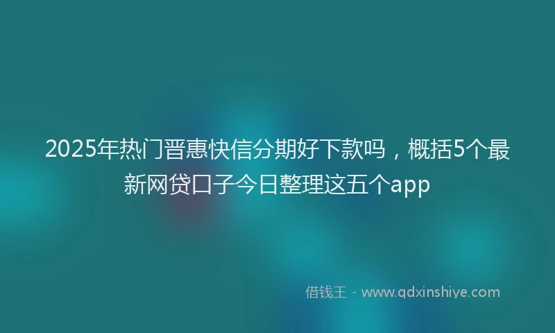 2025年热门晋惠快信分期好下款吗，概括5个最新网贷口子今日整理这五个app