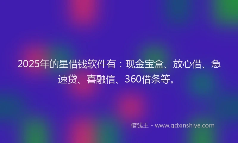 2025年的星借钱软件有：现金宝盒、放心借、急速贷、喜融信、360借条等。